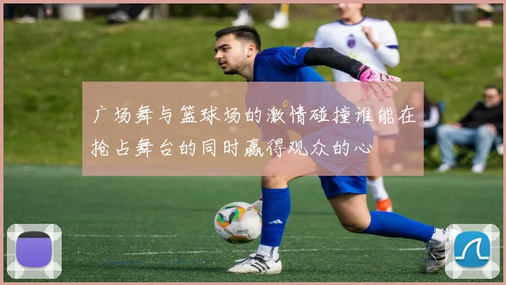 广场舞与篮球场的激情碰撞谁能在抢占舞台的同时赢得观众的心