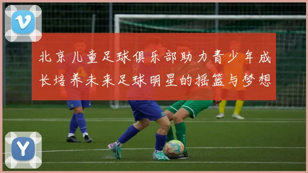 北京儿童足球俱乐部助力青少年成长培养未来足球明星的摇篮与梦想之地