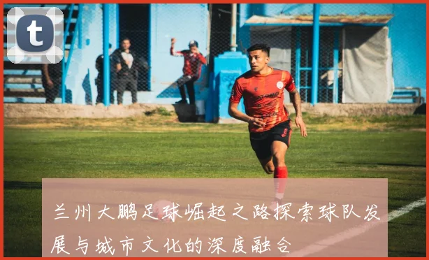 兰州大鹏足球崛起之路探索球队发展与城市文化的深度融合