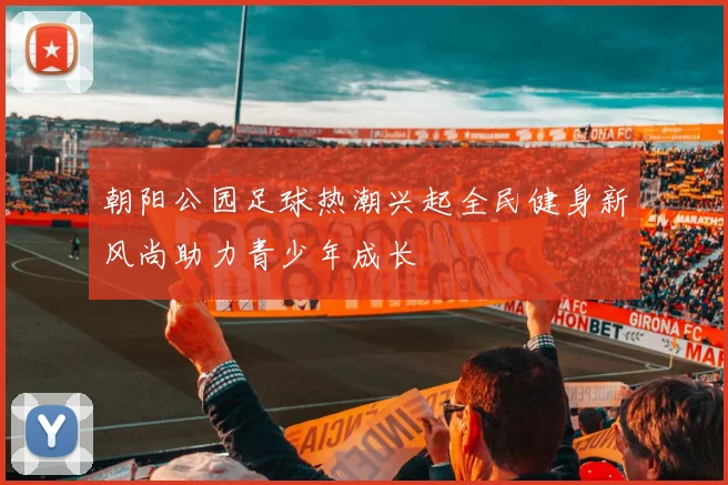 朝阳公园足球热潮兴起全民健身新风尚助力青少年成长